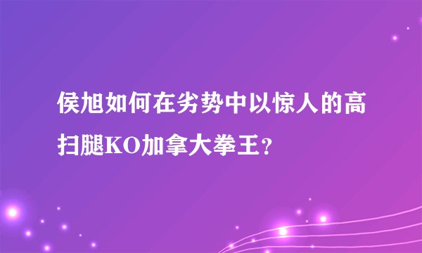 侯旭如何在劣势中以惊人的高扫腿KO加拿大拳王？