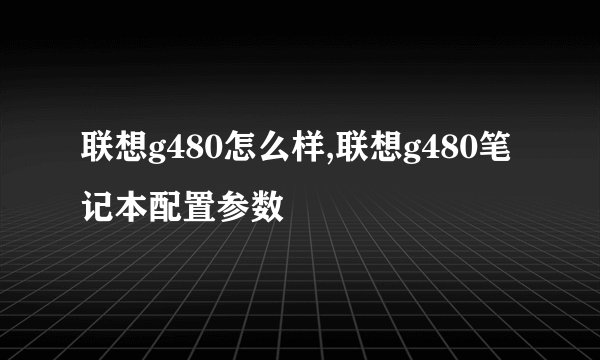 联想g480怎么样,联想g480笔记本配置参数