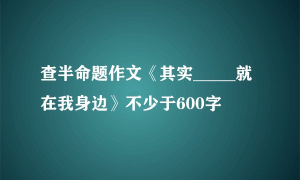 查半命题作文《其实_____就在我身边》不少于600字
