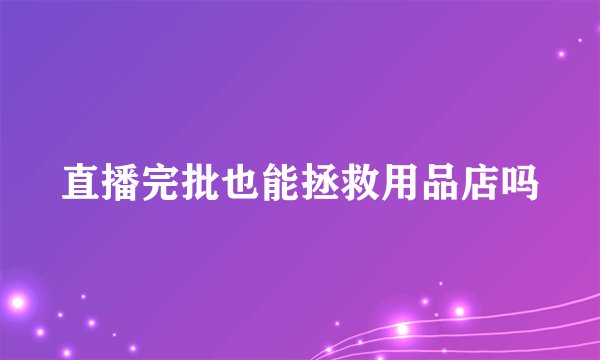 直播完批也能拯救用品店吗