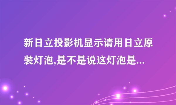 新日立投影机显示请用日立原装灯泡,是不是说这灯泡是假的？谁能够说一下？
