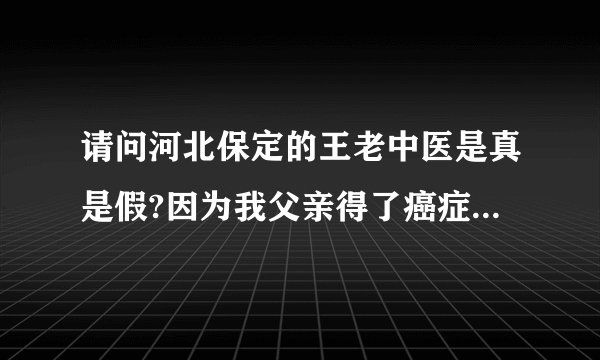 请问河北保定的王老中医是真是假?因为我父亲得了癌症，急需要要知道，求河北的好心人告知