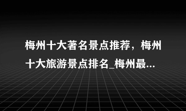 梅州十大著名景点推荐，梅州十大旅游景点排名_梅州最值得去的景点好玩的地方有哪些