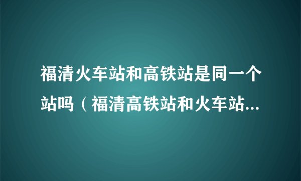 福清火车站和高铁站是同一个站吗（福清高铁站和火车站是一起的吗）