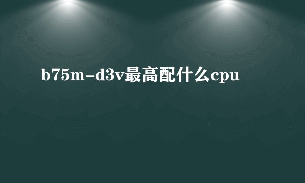 b75m-d3v最高配什么cpu