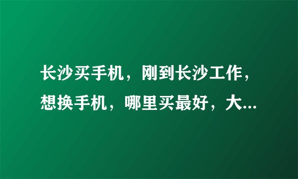 长沙买手机，刚到长沙工作，想换手机，哪里买最好，大家推荐一下?