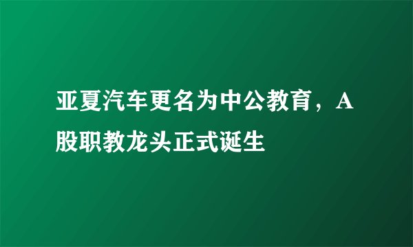 亚夏汽车更名为中公教育，A股职教龙头正式诞生