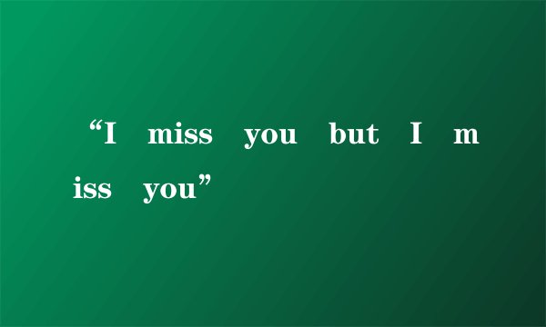 “I miss you but I miss you”