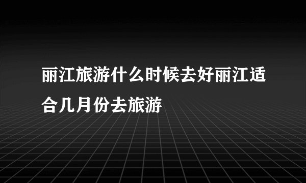 丽江旅游什么时候去好丽江适合几月份去旅游