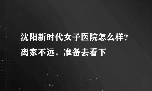 沈阳新时代女子医院怎么样？离家不远，准备去看下