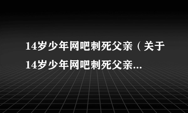 14岁少年网吧刺死父亲（关于14岁少年网吧刺死父亲的基本详情介绍）