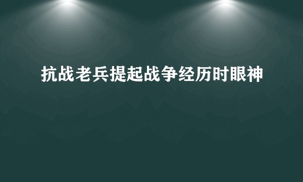 抗战老兵提起战争经历时眼神