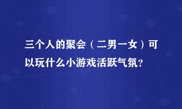 三个人的聚会（二男一女）可以玩什么小游戏活跃气氛？