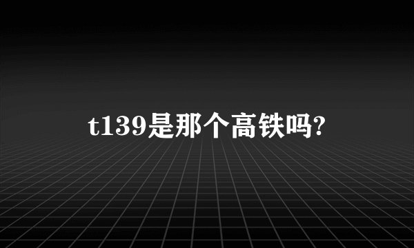 t139是那个高铁吗?