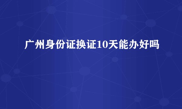 广州身份证换证10天能办好吗