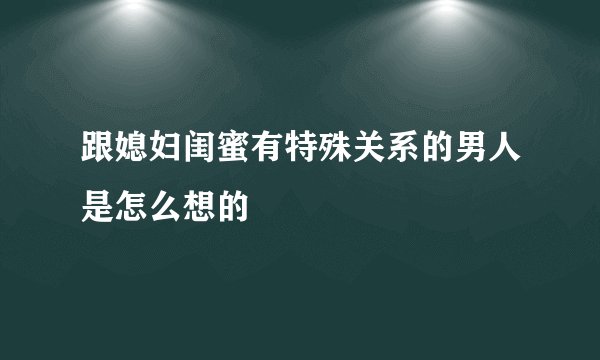 跟媳妇闺蜜有特殊关系的男人是怎么想的