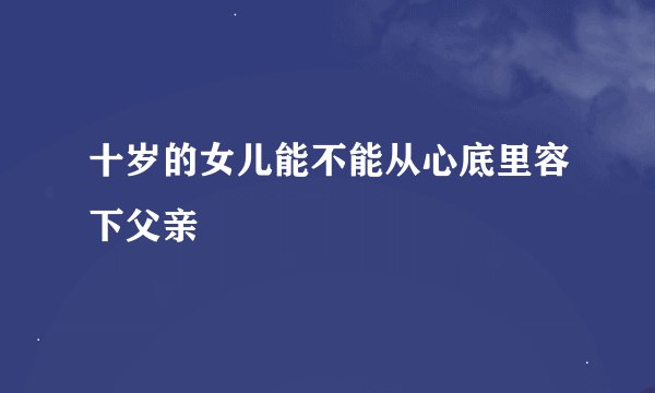 十岁的女儿能不能从心底里容下父亲