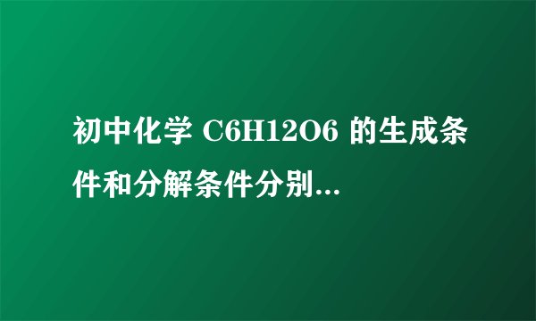 初中化学 C6H12O6 的生成条件和分解条件分别是什么？（化学方程式的反应条件！）