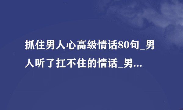 抓住男人心高级情话80句_男人听了扛不住的情话_男人喜欢听的情话