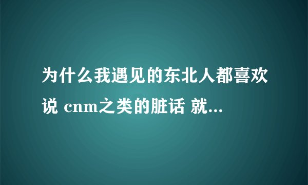 为什么我遇见的东北人都喜欢说 cnm之类的脏话 就是随口一句 我不是地域歧视。真的是这样。