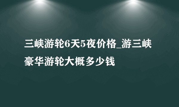 三峡游轮6天5夜价格_游三峡豪华游轮大概多少钱