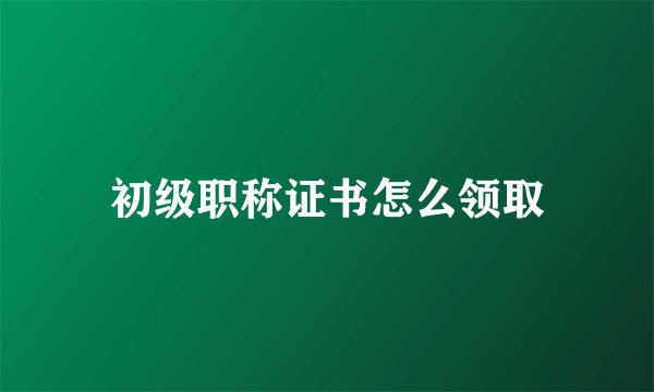 初级职称证书怎么领取