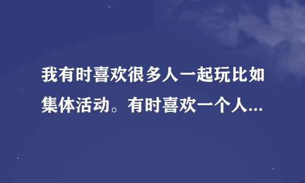 我有时喜欢很多人一起玩比如集体活动。有时喜欢一个人到风景好没什么人的地方静静的座着。我性格很开郎活
