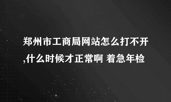 郑州市工商局网站怎么打不开,什么时候才正常啊 着急年检