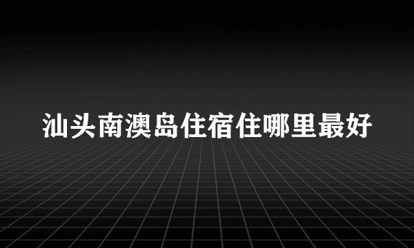 汕头南澳岛住宿住哪里最好