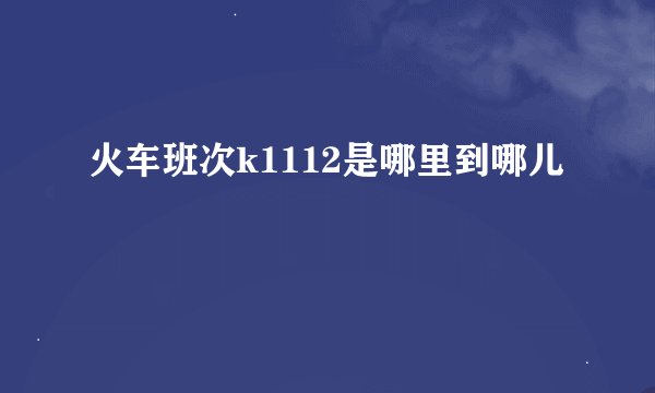 火车班次k1112是哪里到哪儿