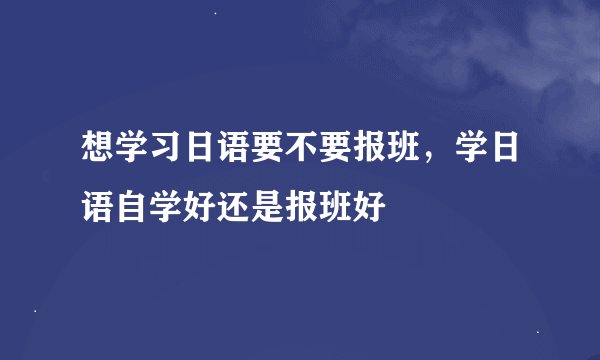 想学习日语要不要报班，学日语自学好还是报班好