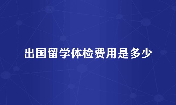 出国留学体检费用是多少