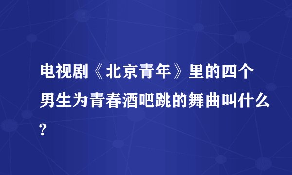 电视剧《北京青年》里的四个男生为青春酒吧跳的舞曲叫什么?
