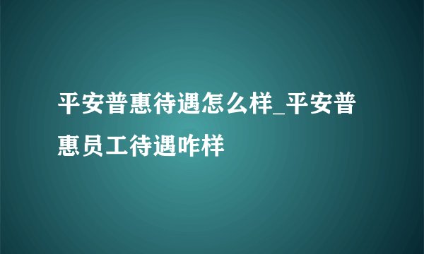 平安普惠待遇怎么样_平安普惠员工待遇咋样
