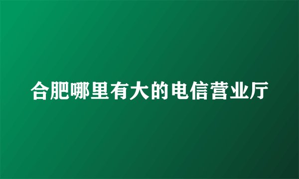 合肥哪里有大的电信营业厅