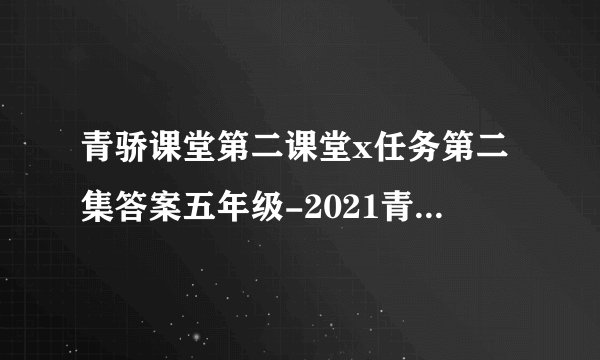 青骄课堂第二课堂x任务第二集答案五年级-2021青骄课堂第二课堂x任务五年级答案