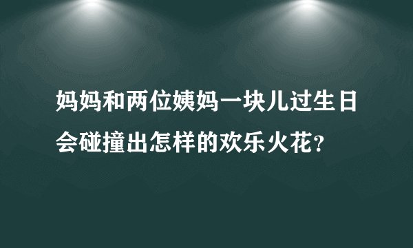妈妈和两位姨妈一块儿过生日会碰撞出怎样的欢乐火花？