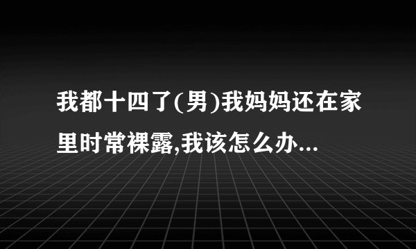 我都十四了(男)我妈妈还在家里时常裸露,我该怎么办? - 知乎