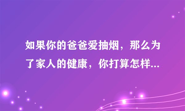 如果你的爸爸爱抽烟，那么为了家人的健康，你打算怎样劝说爸爸戒烟？ （字数不要太多）