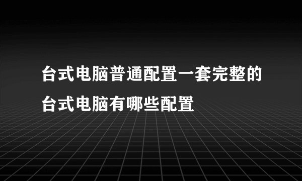 台式电脑普通配置一套完整的台式电脑有哪些配置