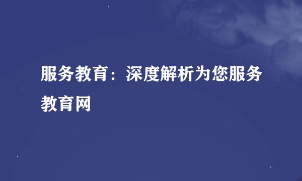 服务教育：深度解析为您服务教育网