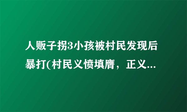 人贩子拐3小孩被村民发现后暴打(村民义愤填膺，正义制裁人贩子！)
