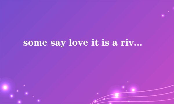 some say love it is a river that drowns the tender feed .好像是一段歌曲里的歌词？谁知道？