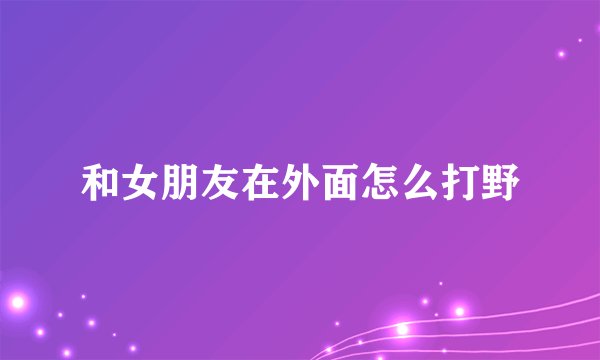 和女朋友在外面怎么打野