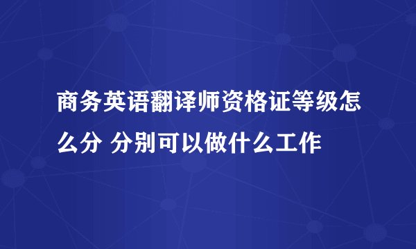 商务英语翻译师资格证等级怎么分 分别可以做什么工作