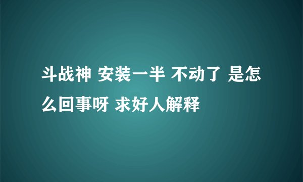 斗战神 安装一半 不动了 是怎么回事呀 求好人解释