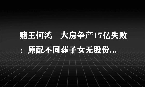 赌王何鸿燊大房争产17亿失败：原配不同葬子女无股份，原因是岳父