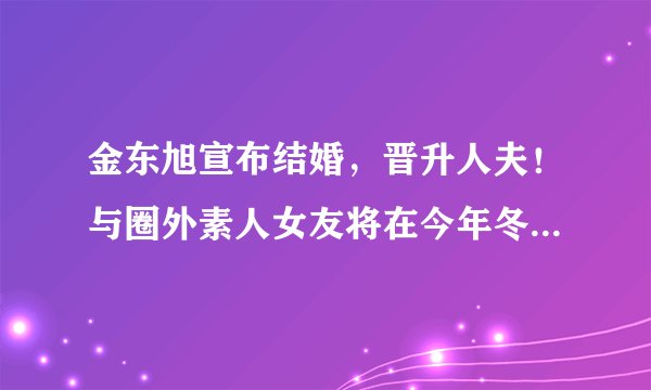 金东旭宣布结婚，晋升人夫！与圈外素人女友将在今年冬天举行婚礼