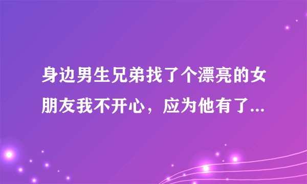 身边男生兄弟找了个漂亮的女朋友我不开心，应为他有了女朋友就不顾我这个好哥们了，怎么办、