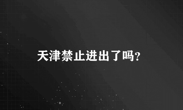 天津禁止进出了吗？